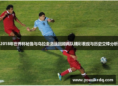2018年世界杯秘鲁与乌拉圭激战回顾两队精彩表现与历史交锋分析